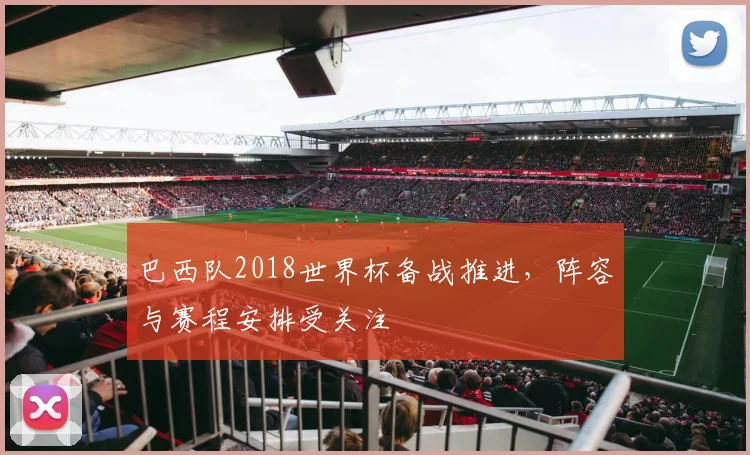 巴西队2018世界杯备战推进，阵容与赛程安排受关注